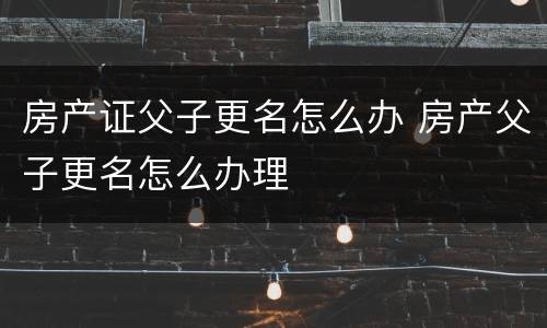 房产证父子更名怎么办 房产父子更名怎么办理
