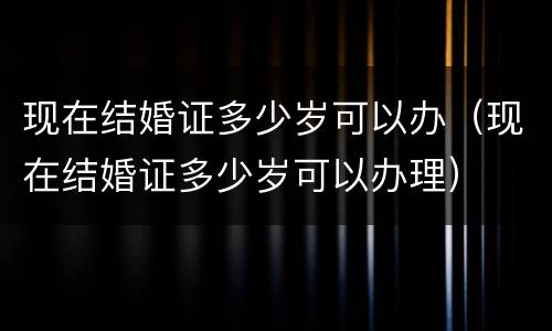 现在结婚证多少岁可以办（现在结婚证多少岁可以办理）