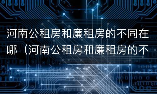 河南公租房和廉租房的不同在哪（河南公租房和廉租房的不同在哪里）