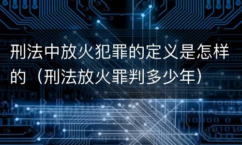 刑法中放火犯罪的定义是怎样的（刑法放火罪判多少年）