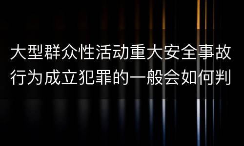 大型群众性活动重大安全事故行为成立犯罪的一般会如何判罚