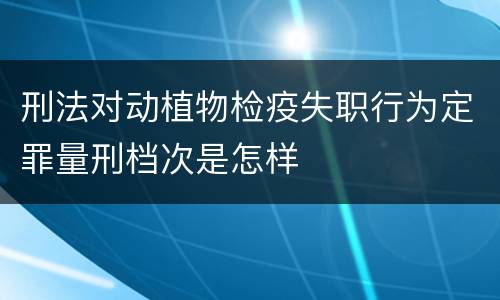 刑法对动植物检疫失职行为定罪量刑档次是怎样