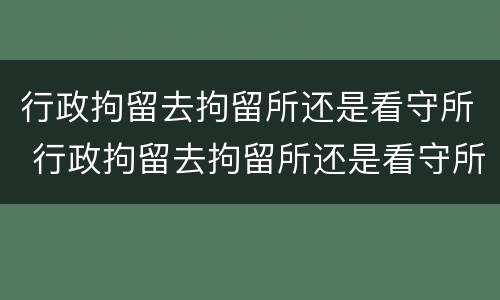 行政拘留去拘留所还是看守所 行政拘留去拘留所还是看守所好