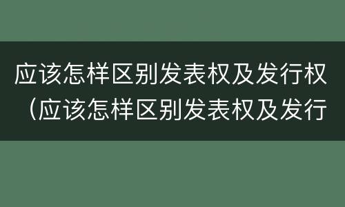 应该怎样区别发表权及发行权（应该怎样区别发表权及发行权呢）