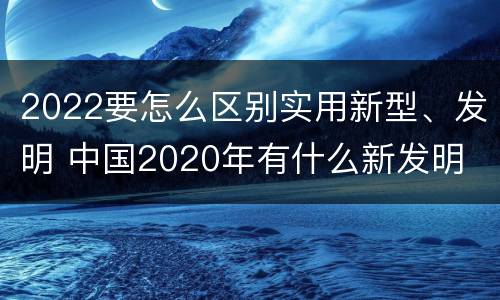 2022要怎么区别实用新型、发明 中国2020年有什么新发明