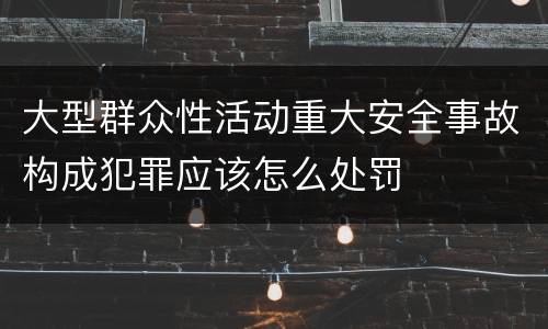 大型群众性活动重大安全事故构成犯罪应该怎么处罚