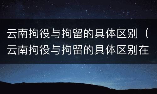 云南拘役与拘留的具体区别（云南拘役与拘留的具体区别在哪）