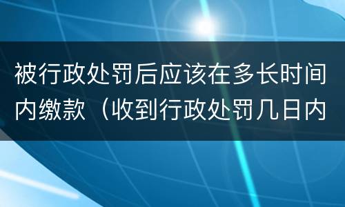 被行政处罚后应该在多长时间内缴款（收到行政处罚几日内去缴纳罚款）