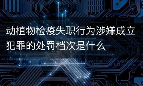 动植物检疫失职行为涉嫌成立犯罪的处罚档次是什么