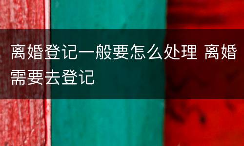 离婚登记一般要怎么处理 离婚需要去登记