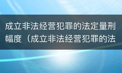 成立非法经营犯罪的法定量刑幅度（成立非法经营犯罪的法定量刑幅度是多少）