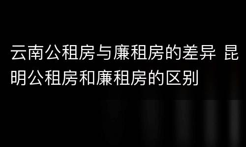 云南公租房与廉租房的差异 昆明公租房和廉租房的区别