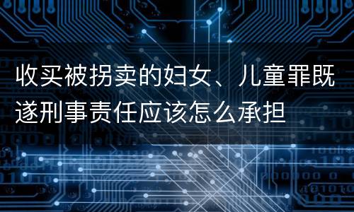 收买被拐卖的妇女、儿童罪既遂刑事责任应该怎么承担