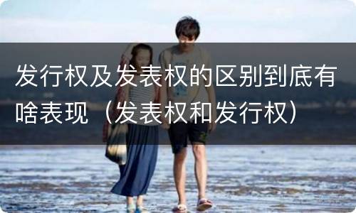 发行权及发表权的区别到底有啥表现（发表权和发行权）