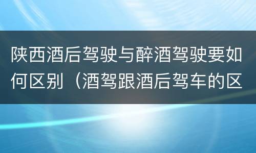 陕西酒后驾驶与醉酒驾驶要如何区别（酒驾跟酒后驾车的区别）