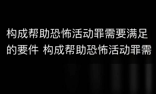 构成帮助恐怖活动罪需要满足的要件 构成帮助恐怖活动罪需要满足的要件是什么