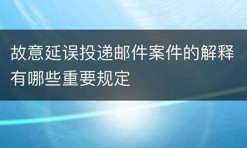 故意延误投递邮件案件的解释有哪些重要规定