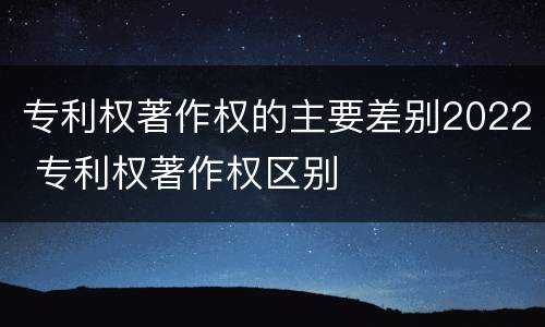 专利权著作权的主要差别2022 专利权著作权区别