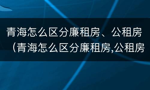 青海怎么区分廉租房、公租房（青海怎么区分廉租房,公租房和住宅）