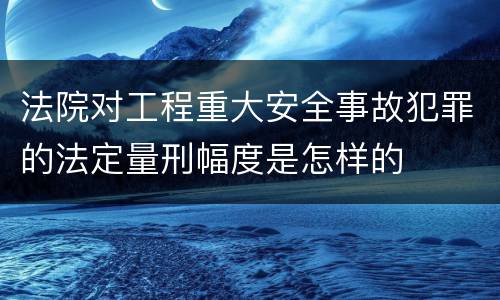 法院对工程重大安全事故犯罪的法定量刑幅度是怎样的