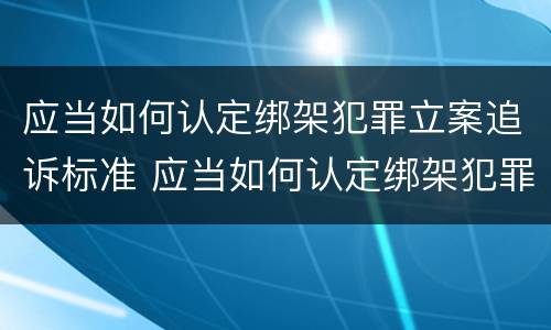 应当如何认定绑架犯罪立案追诉标准 应当如何认定绑架犯罪立案追诉标准