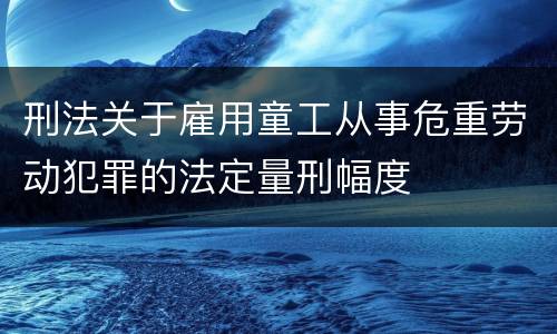 刑法关于雇用童工从事危重劳动犯罪的法定量刑幅度
