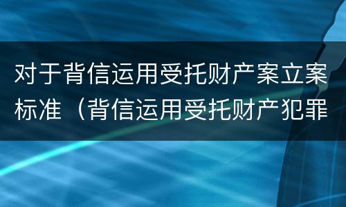 对于背信运用受托财产案立案标准（背信运用受托财产犯罪主体）
