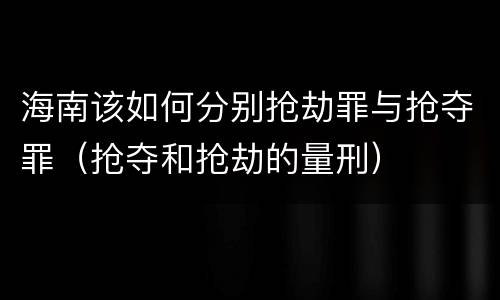 海南该如何分别抢劫罪与抢夺罪（抢夺和抢劫的量刑）