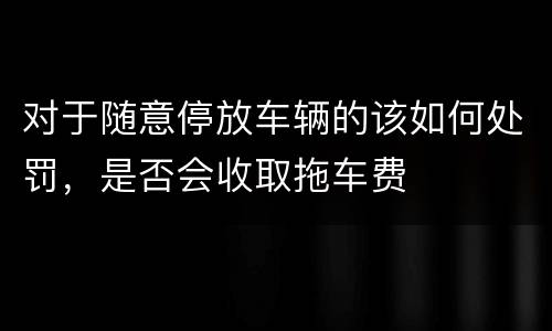 对于随意停放车辆的该如何处罚，是否会收取拖车费