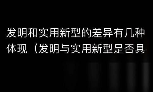 发明和实用新型的差异有几种体现（发明与实用新型是否具有实用性）