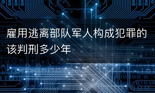 雇用逃离部队军人构成犯罪的该判刑多少年