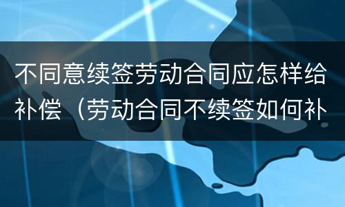 不同意续签劳动合同应怎样给补偿（劳动合同不续签如何补偿）