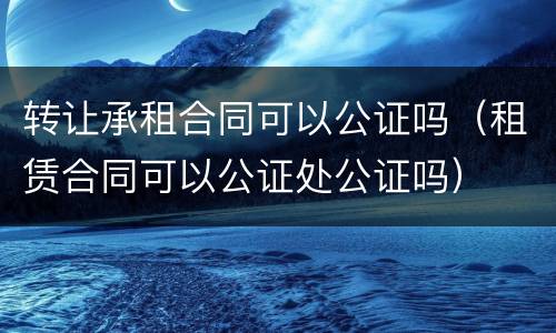 转让承租合同可以公证吗（租赁合同可以公证处公证吗）