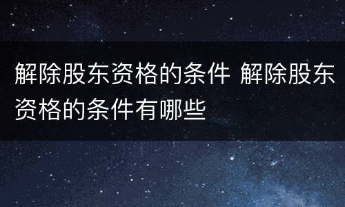 解除股东资格的条件 解除股东资格的条件有哪些