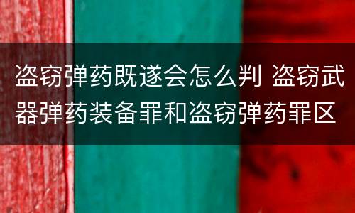 盗窃弹药既遂会怎么判 盗窃武器弹药装备罪和盗窃弹药罪区别