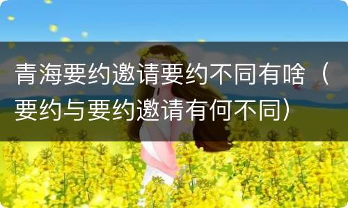 青海要约邀请要约不同有啥（要约与要约邀请有何不同）