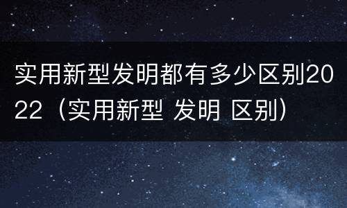 实用新型发明都有多少区别2022（实用新型 发明 区别）