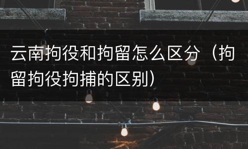 云南拘役和拘留怎么区分（拘留拘役拘捕的区别）
