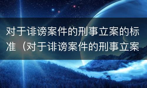 对于诽谤案件的刑事立案的标准（对于诽谤案件的刑事立案的标准是什么）