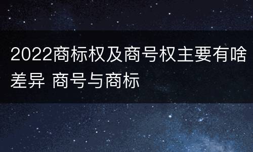 2022商标权及商号权主要有啥差异 商号与商标