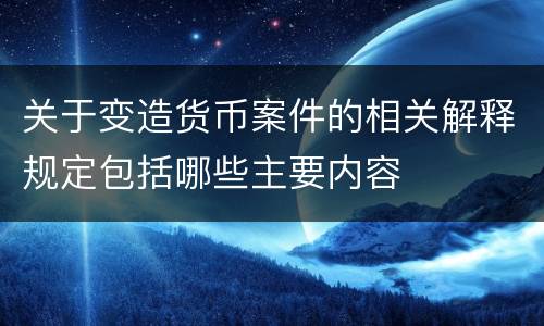 关于变造货币案件的相关解释规定包括哪些主要内容