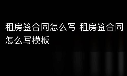 租房签合同怎么写 租房签合同怎么写模板