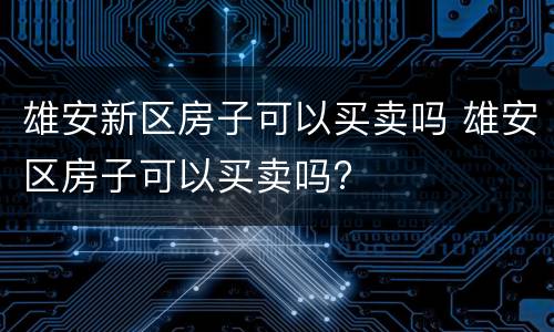 雄安新区房子可以买卖吗 雄安区房子可以买卖吗?