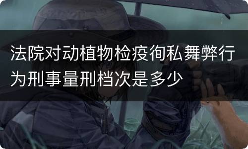 法院对动植物检疫徇私舞弊行为刑事量刑档次是多少