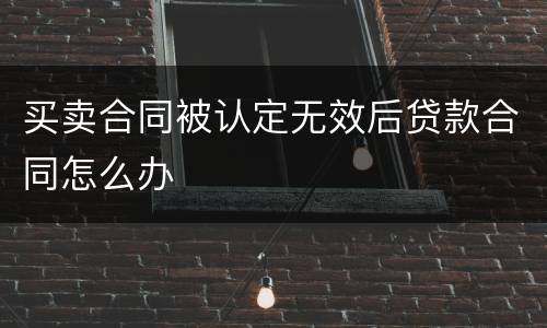 买卖合同被认定无效后贷款合同怎么办