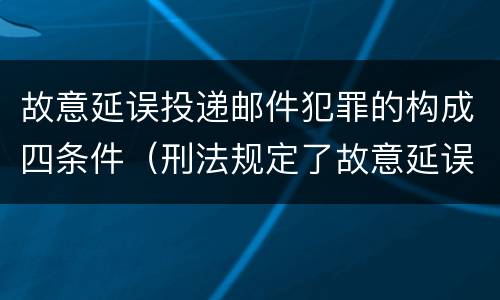 故意延误投递邮件犯罪的构成四条件（刑法规定了故意延误投递邮件罪）