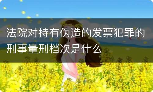 法院对持有伪造的发票犯罪的刑事量刑档次是什么
