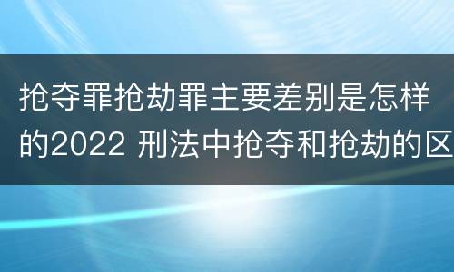 抢夺罪抢劫罪主要差别是怎样的2022 刑法中抢夺和抢劫的区别