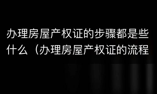 办理房屋产权证的步骤都是些什么（办理房屋产权证的流程）