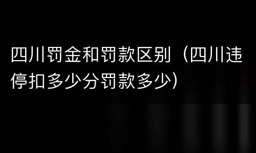 四川罚金和罚款区别（四川违停扣多少分罚款多少）